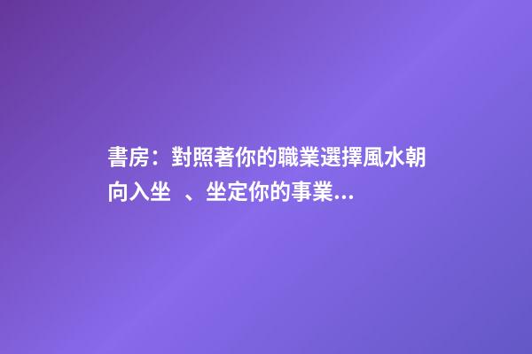 書房：對照著你的職業選擇風水朝向入坐、坐定你的事業興旺發達！